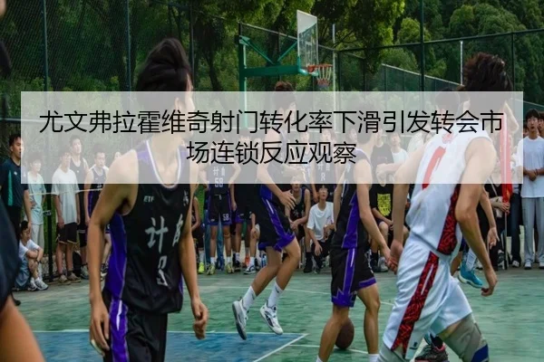 尤文弗拉霍维奇射门转化率下滑引发转会市场连锁反应观察