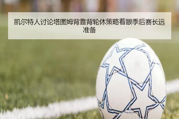凯尔特人讨论塔图姆背靠背轮休策略着眼季后赛长远准备