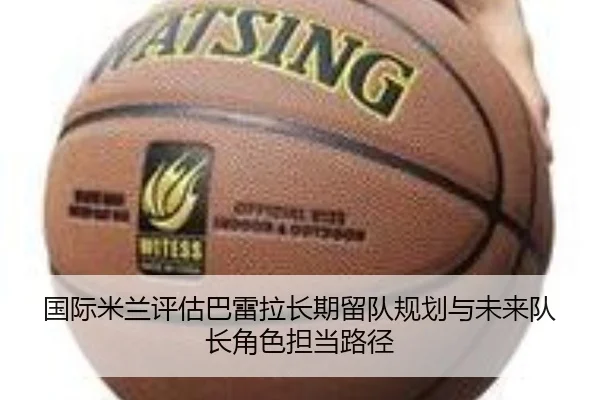 国际米兰评估巴雷拉长期留队规划与未来队长角色担当路径