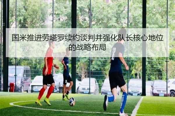 国米推进劳塔罗续约谈判并强化队长核心地位的战略布局