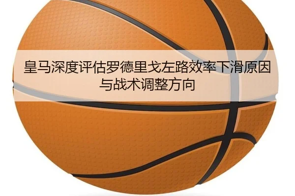 皇马深度评估罗德里戈左路效率下滑原因与战术调整方向
