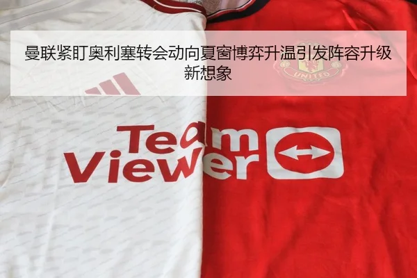 曼联紧盯奥利塞转会动向夏窗博弈升温引发阵容升级新想象
