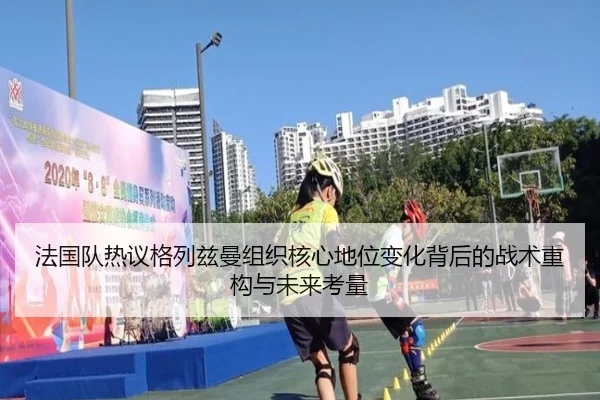 法国队热议格列兹曼组织核心地位变化背后的战术重构与未来考量