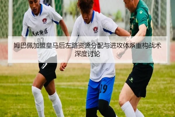 姆巴佩加盟皇马后左路资源分配与进攻体系重构战术深度讨论