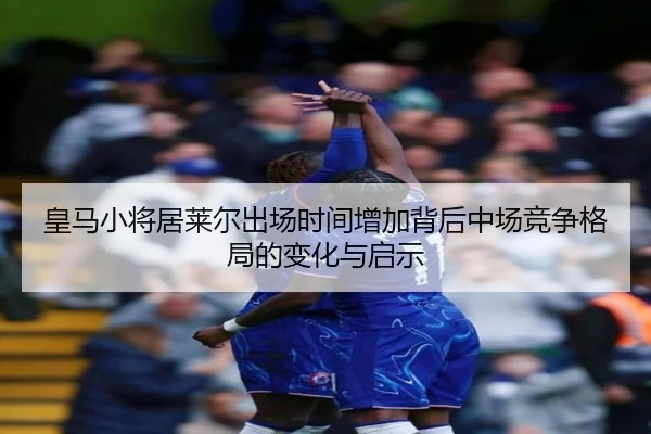 皇马小将居莱尔出场时间增加背后中场竞争格局的变化与启示
