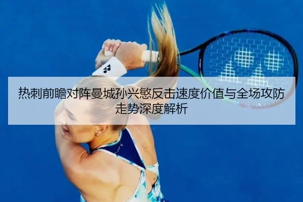 热刺前瞻对阵曼城孙兴慜反击速度价值与全场攻防走势深度解析