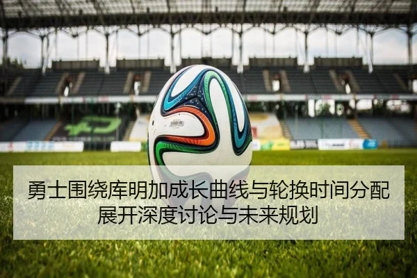勇士围绕库明加成长曲线与轮换时间分配展开深度讨论与未来规划