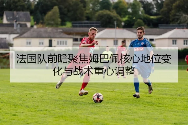 法国队前瞻聚焦姆巴佩核心地位变化与战术重心调整