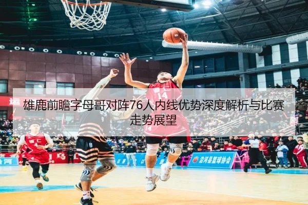 雄鹿前瞻字母哥对阵76人内线优势深度解析与比赛走势展望