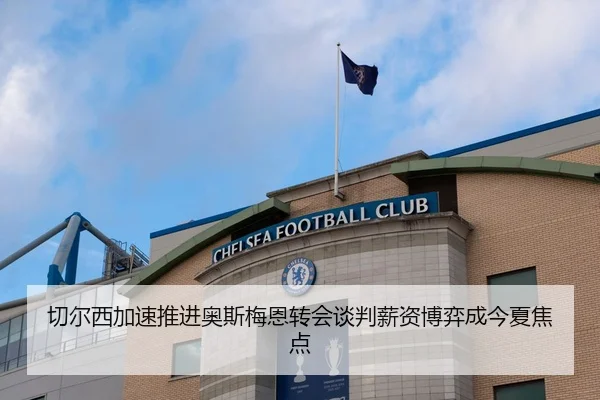 切尔西加速推进奥斯梅恩转会谈判薪资博弈成今夏焦点
