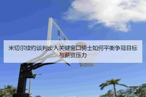 米切尔续约谈判步入关键窗口骑士如何平衡争冠目标与薪资压力